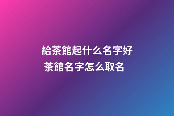 給茶館起什么名字好 茶館名字怎么取名